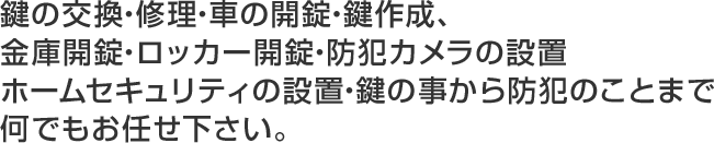 鍵の交換・修理・車の開錠・鍵作成、金庫開錠・ロッカー開錠・防犯カメラの設置ホームセキュリティの設置・鍵の事から防犯のことまで何でもお任せ下さい。